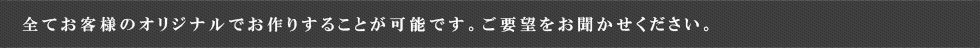 全てお客様のオリジナルでお作りすることが可能です。ご要望をお聞かせください。